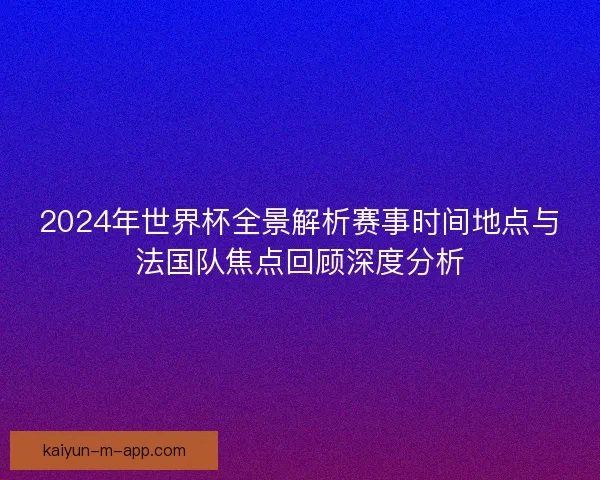 2024年世界杯全景解析赛事时间地点与法国队焦点回顾深度分析